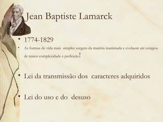 Jean Baptiste Lamarck 
• 1774-1829 
• As formas de vida mais simples surgem da matéria inanimada e evoluem até estágios 
de maior complexidade e perfeição! 
• Lei da transmissão dos caracteres adquiridos 
• Lei do uso e do desuso 
 
