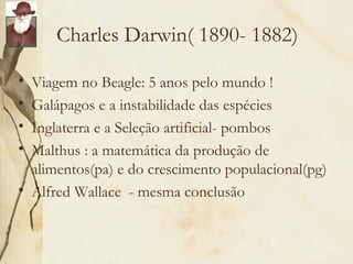 Charles Darwin( 1890- 1882) 
• Viagem no Beagle: 5 anos pelo mundo ! 
• Galápagos e a instabilidade das espécies 
• Inglaterra e a Seleção artificial- pombos 
• Malthus : a matemática da produção de 
alimentos(pa) e do crescimento populacional(pg) 
• Alfred Wallace - mesma conclusão 
 