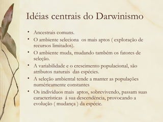 Idéias centrais do Darwinismo 
• Ancestrais comuns. 
• O ambiente seleciona os mais aptos ( exploração de 
recursos limitados). 
• O ambiente muda, mudando também os fatores de 
seleção. 
• A variabilidade e o crescimento populacional, são 
atributos naturais das espécies. 
• A seleção ambiental tende a manter as populações 
numéricamente constantes 
• Os indivíduos mais aptos, sobrevivendo, passam suas 
características á sua descendência, provocando a 
evolução ( mudança ) da espécie. 
 