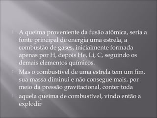    A queima proveniente da fusão atômica, seria a
    fonte principal de energia uma estrela, a
    combustão de gases, inicialmente formada
    apenas por H, depois He, Li, C, seguindo os
    demais elementos químicos.
   Mas o combustível de uma estrela tem um fim,
    sua massa diminui e não consegue mais, por
    meio da pressão gravitacional, conter toda
   aquela queima de combustível, vindo então a
    explodir
 