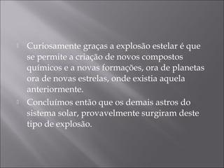    Curiosamente graças a explosão estelar é que
    se permite a criação de novos compostos
    químicos e a novas formações, ora de planetas
    ora de novas estrelas, onde existia aquela
    anteriormente.
   Concluímos então que os demais astros do
    sistema solar, provavelmente surgiram deste
    tipo de explosão.
 