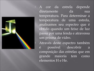    A cor da estrela depende
    diretamente       da        sua
    temperatura. Para determinar a
    temperatura de uma estrela,
    analisamos seu espectro que é
    obtido quando um feixe de luz
    passa por uma fenda e atravessa
    um prisma de vidro.
   Através deste espectro também
    é     possível   descobrir    a
    composição das estrelas que em
    grande maioria tem como
    elementos H e He.
 