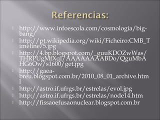    http://www.infoescola.com/cosmologia/big-
    bang/
   http://pt.wikipedia.org/wiki/Ficheiro:CMB_T
    imeline75.jpg
   http://4.bp.blogspot.com/_guuKDOZwWas/
    THRPUgMfXqI/AAAAAAAABDo/QguMbA
    HG6Ow/s1600/get.jpg
   http://gaea-
    breu.blogspot.com.br/2010_08_01_archive.htm
    l
   http://astro.if.ufrgs.br/estrelas/evol.jpg
   http://astro.if.ufrgs.br/estrelas/node14.htm
   http://fissaoefusaonuclear.blogspot.com.br
 