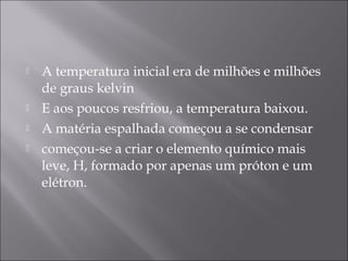    A temperatura inicial era de milhões e milhões
    de graus kelvin
   E aos poucos resfriou, a temperatura baixou.
   A matéria espalhada começou a se condensar
   começou-se a criar o elemento químico mais
    leve, H, formado por apenas um próton e um
    elétron.
 