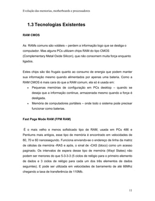 Evolução das memorias, motherboards e processadores



   1.3 Tecnologias Existentes

RAM CMOS


As RAMs comuns são voláteis – perdem a informação logo que se desliga o
computador. Mas alguns PCs utilizam chips RAM do tipo CMOS
(Complementary Metal Oxide Silicon), que não consomem muita força enquanto
ligados.


Estes chips são tão frugais quanto ao consumo de energia que podem manter
sua informação mesmo quando alimentados por apenas uma bateria. Como a
RAM CMOS é mais cara do que a RAM comum, ela só é usada em:
   •   Pequenas memórias de configuração em PCs desktop – quando se
       deseja que a informação continue, armazenada mesmo quando a força é
       desligada.
   •   Memória de computadores portáteis – onde todo o sistema pode precisar
       funcionar como baterias.


Fast Page Mode RAM (FPM RAM)


É o mais velho e menos sofisticado tipo de RAM, usada em PCs 486 e
Pentiums mais antigos, esse tipo de memória é encontrado em velocidades de
80, 70 e 60 nanossegundo. Funciona enviando-se o endereço de linha da matriz
de células da memória -RAS e após, o sinal de -CAS (bloco) como um acesso
paginado. Os intervalos de espera desse tipo de memória (Wayt States) não
podem ser menores do que 5-3-3-3 (5 ciclos de relógio para o primeiro elemento
de dados e 3 ciclos de relógio para cada um dos três elementos de dados
seguintes). E pode ser utilizada em velocidades de barramento de até 66Mhz
chegando a taxa de transferência de 110Mb.




                                                                           11
 