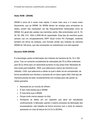 Evolução das memorias, motherboards e processadores



Static RAM - (SRAM)


SRAM é cerca de 5 vezes mais rápida, 2 vezes mais cara, e 2 vezes maior
fisicamente, que as DRAM. As SRAM devem ter energia para armazenar os
dados, porém não necessitam ser tão frequentemente refrescadas como as
DRAM. Em geral são usadas nas memórias cache. São encontradas com 8, 16,
32, 64, 256, 512, 1024 e 2048 kB de capacidade. Esse tipo de memória quase
sempre usa um encapsulamento DIPP (Dual In-line Pin Package), existindo
também em forma de módulos, com formato similar aos módulos de memória
DRAM de 168 pinos, que são encaixados na motherboard num slot especial.


Dynamic RAM (DRAM)


É a tecnologia usada na fabricação dos módulos de memória de 30, 72 e 168
pinos. Traz um aumento considerável de velocidade (de 70 ou 60ns anteriores
para 50 ou 45ns) sem um apreciável aumento no seu preço final. Necessita de
dois sinais para trabalhar: -RAS, que selecciona o banco de memória a ser
utilizado; -CAS, que selecciona a célula na qual o dado vai ser armazenado, de
forma semelhante aos cilindros e sectores de um disco rígido (HD). Este tipo de
memória precisa de estar constantemente com energia para não perder os
dados gravados.

   •   Necessita de um circuito de refresh;
   •   É bem mais barata que a SRAM;
   •   É mais lenta que a SRAM;
   •   Ocupa muito menos espaço no chip;
   •   Armazena os dados em um capacitor que deve ser actualizado
       continuamente; é fabricado usando o mesmo processo de fabricação dos
       processadores; não trabalha de forma síncrona com o clock do sistema;
       apresenta um ciclo de leitura de 5-3-3-3 a 66 MHz.



                                                                              12
 