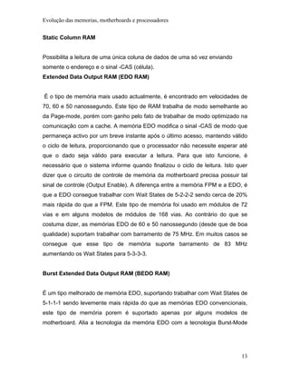 Evolução das memorias, motherboards e processadores


Static Column RAM


Possibilita a leitura de uma única coluna de dados de uma só vez enviando
somente o endereço e o sinal -CAS (célula).
Extended Data Output RAM (EDO RAM)


É o tipo de memória mais usado actualmente, é encontrado em velocidades de
70, 60 e 50 nanossegundo. Este tipo de RAM trabalha de modo semelhante ao
da Page-mode, porém com ganho pelo fato de trabalhar de modo optimizado na
comunicação com a cache. A memória EDO modifica o sinal -CAS de modo que
permaneça activo por um breve instante após o último acesso, mantendo válido
o ciclo de leitura, proporcionando que o processador não necessite esperar até
que o dado seja válido para executar a leitura. Para que isto funcione, é
necessário que o sistema informe quando finalizou o ciclo de leitura. Isto quer
dizer que o circuito de controle de memória da motherboard precisa possuir tal
sinal de controle (Output Enable). A diferença entre a memória FPM e a EDO, é
que a EDO consegue trabalhar com Wait States de 5-2-2-2 sendo cerca de 20%
mais rápida do que a FPM. Este tipo de memória foi usado em módulos de 72
vias e em alguns modelos de módulos de 168 vias. Ao contrário do que se
costuma dizer, as memórias EDO de 60 e 50 nanossegundo (desde que de boa
qualidade) suportam trabalhar com barramento de 75 MHz. Em muitos casos se
consegue que esse tipo de memória suporte barramento de 83 MHz
aumentando os Wait States para 5-3-3-3.


Burst Extended Data Output RAM (BEDO RAM)


É um tipo melhorado de memória EDO, suportando trabalhar com Wait States de
5-1-1-1 sendo levemente mais rápida do que as memórias EDO convencionais,
este tipo de memória porem é suportado apenas por alguns modelos de
motherboard. Alia a tecnologia da memória EDO com a tecnologia Burst-Mode




                                                                            13
 