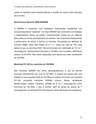 Evolução das memorias, motherboards e processadores


usada na memória cache fazendo leituras e escritas em quatro ciclos abruptos
(four-bursts).


Synchronous Dynamic RAM (SDRAM)


A SDRAM é construída com arquitetura superescalar semelhante aos
microprocessadores "pipelined". Os chips SDRAM são construídos em múltiplos
e independentes blocos de acesso, proporcionando acesso de um segundo
bloco antes do fim de processamento do primeiro. Isto incrementa drasticamente
a performance da leitura e escrita na memória. Encontrada em Módulos de
memória DIMM, utiliza Wait States de 5-1-1-1, sendo por volta de 10% mais
rápida do que as memórias EDO. São encontradas com velocidade de 10, 8 e 7
nanossegundo, teoricamente funcionaria à 124 MHz, mas na prática, dificilmente
passam de 83 MHz. Não sendo adequadas para placas que usam barramento
de 100 MHz.


Memórias PC-100 (ou memórias de 100 MHz)


São memórias SDRAM com vários aperfeiçoamentos, o que as permite
funcionar estavelmente com bus de 100 MHz. A maioria das placas mãe com
chipset LX (que suportam BUS de 100 MHz) só aceitam funcionar com memória
PC-100,     recusando    memórias     SDRAM      comuns.   Muitos   vendedores
desinformados vendem memórias SDRAM de 8 ou 7 nanossegundo como
memórias de 100 MHz, o que é mentira, além do tempo de acesso de 7
nanossegundo, as memórias PC-100 possuem várias diferenças de arquitectura.




                                                                            14
 
