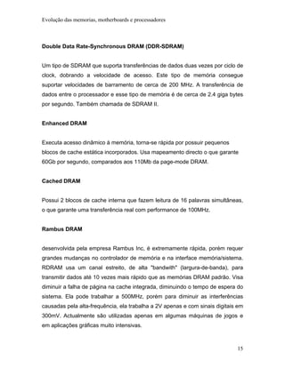 Evolução das memorias, motherboards e processadores



Double Data Rate-Synchronous DRAM (DDR-SDRAM)


Um tipo de SDRAM que suporta transferências de dados duas vezes por ciclo de
clock, dobrando a velocidade de acesso. Este tipo de memória consegue
suportar velocidades de barramento de cerca de 200 MHz. A transferência de
dados entre o processador e esse tipo de memória é de cerca de 2.4 giga bytes
por segundo. Também chamada de SDRAM II.


Enhanced DRAM


Executa acesso dinâmico à memória, torna-se rápida por possuir pequenos
blocos de cache estática incorporados. Usa mapeamento directo o que garante
60Gb por segundo, comparados aos 110Mb da page-mode DRAM.


Cached DRAM


Possui 2 blocos de cache interna que fazem leitura de 16 palavras simultâneas,
o que garante uma transferência real com performance de 100MHz.


Rambus DRAM


desenvolvida pela empresa Rambus Inc, é extremamente rápida, porém requer
grandes mudanças no controlador de memória e na interface memória/sistema.
RDRAM usa um canal estreito, de alta "bandwith" (largura-de-banda), para
transmitir dados até 10 vezes mais rápido que as memórias DRAM padrão. Visa
diminuir a falha de página na cache integrada, diminuindo o tempo de espera do
sistema. Ela pode trabalhar a 500MHz, porém para diminuir as interferências
causadas pela alta-frequência, ela trabalha a 2V apenas e com sinais digitais em
300mV. Actualmente são utilizadas apenas em algumas máquinas de jogos e
em aplicações gráficas muito intensivas.



                                                                             15
 