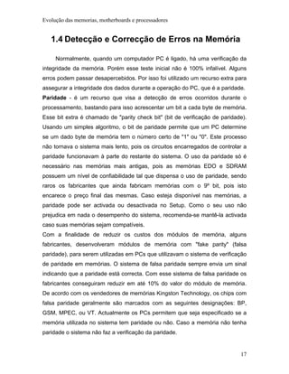 Evolução das memorias, motherboards e processadores


   1.4 Detecção e Correcção de Erros na Memória

     Normalmente, quando um computador PC é ligado, há uma verificação da
integridade da memória. Porém esse teste inicial não é 100% infalível. Alguns
erros podem passar desapercebidos. Por isso foi utilizado um recurso extra para
assegurar a integridade dos dados durante a operação do PC, que é a paridade.
Paridade - é um recurso que visa a detecção de erros ocorridos durante o
processamento, bastando para isso acrescentar um bit a cada byte de memória.
Esse bit extra é chamado de "parity check bit" (bit de verificação de paridade).
Usando um simples algoritmo, o bit de paridade permite que um PC determine
se um dado byte de memória tem o número certo de "1" ou "0". Este processo
não tornava o sistema mais lento, pois os circuitos encarregados de controlar a
paridade funcionavam à parte do restante do sistema. O uso da paridade só é
necessário nas memórias mais antigas, pois as memórias EDO e SDRAM
possuem um nível de confiabilidade tal que dispensa o uso de paridade, sendo
raros os fabricantes que ainda fabricam memórias com o 9º bit, pois isto
encarece o preço final das mesmas. Caso esteja disponível nas memórias, a
paridade pode ser activada ou desactivada no Setup. Como o seu uso não
prejudica em nada o desempenho do sistema, recomenda-se mantê-la activada
caso suas memórias sejam compatíveis.
Com a finalidade de reduzir os custos dos módulos de memória, alguns
fabricantes, desenvolveram módulos de memória com "fake parity" (falsa
paridade), para serem utilizadas em PCs que utilizavam o sistema de verificação
de paridade em memórias. O sistema de falsa paridade sempre envia um sinal
indicando que a paridade está correcta. Com esse sistema de falsa paridade os
fabricantes conseguiram reduzir em até 10% do valor do módulo de memória.
De acordo com os vendedores de memórias Kingston Technology, os chips com
falsa paridade geralmente são marcados com as seguintes designações: BP,
GSM, MPEC, ou VT. Actualmente os PCs permitem que seja especificado se a
memória utilizada no sistema tem paridade ou não. Caso a memória não tenha
paridade o sistema não faz a verificação da paridade.


                                                                             17
 