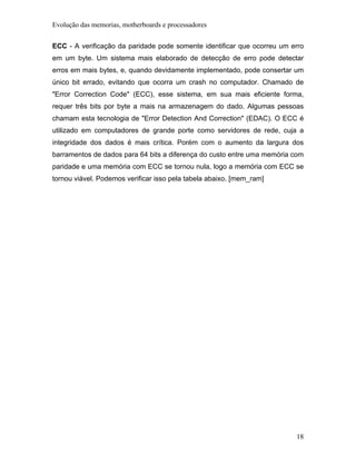 Evolução das memorias, motherboards e processadores


ECC - A verificação da paridade pode somente identificar que ocorreu um erro
em um byte. Um sistema mais elaborado de detecção de erro pode detectar
erros em mais bytes, e, quando devidamente implementado, pode consertar um
único bit errado, evitando que ocorra um crash no computador. Chamado de
"Error Correction Code" (ECC), esse sistema, em sua mais eficiente forma,
requer três bits por byte a mais na armazenagem do dado. Algumas pessoas
chamam esta tecnologia de "Error Detection And Correction" (EDAC). O ECC é
utilizado em computadores de grande porte como servidores de rede, cuja a
integridade dos dados é mais crítica. Porém com o aumento da largura dos
barramentos de dados para 64 bits a diferença do custo entre uma memória com
paridade e uma memória com ECC se tornou nula, logo a memória com ECC se
tornou viável. Podemos verificar isso pela tabela abaixo. [mem_ram]




                                                                         18
 