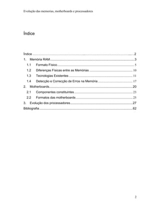 Evolução das memorias, motherboards e processadores




Índice



Índice …………………………………………..……………………………………...…2
1.     Memória RAM................................................................................................3
     1.1     Formato Físico.................................................................................................. 5
     1.2     Diferenças Físicas entre as Memórias ....................................................... 10
     1.3     Tecnologias Existentes ................................................................................. 11
     1.4     Detecção e Correcção de Erros na Memória ............................................ 17
2.     Motherboards...............................................................................................20
     2.1     Componentes constituintes .......................................................................... 23
     2.2     Formatos das motherboards ........................................................................ 25
3.     Evolução dos processadores.......................................................................27
Bibliografia ..........................................................................................................62




                                                                                                                             2
 