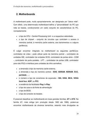 Evolução das memorias, motherboards e processadores



   2. Motherboards

A motherboard pode, muito apropriadamente, ser designada por "placa mãe".
Com efeito, uma determinada motherboard define a "personalidade" do PC que
nela se baseia, condicionando um vasto conjunto de características do PC,
nomeadamente:

   •   o tipo de CPU - Central Processing Unit - e a respectiva velocidade;
   •   o tipo de chipset - conjunto de circuitos que controlam o acesso à
       memória central, à memória cache externa, aos barramentos e a alguns
       periféricos;

É vulgar encontrar integrado na motherboard os seguintes periféricos:
controlador de vídeo - pode utilizar parte da memória central -, controlador de
unidades IDE, controlador de unidades SCSI, controlador de portas série - COM
-, controlador de porta paralela - LPT -, controlador de portas USB, controlador
para rato PS/2 e interface para unidades de infra vermelhos.

   •   a dimensão e tipo da memória cache externa;
   •   a dimensão e tipo da memória central - EDO, SDRAM, RDRAM, ECC,
       paridade, ...;
   •   o número e tipo de conectores de expansão - ISA, EISA, MCA, VESA
       local bus, AGP, ou PCI;
   •   a existência da facilidade Plug 'n Play;
   •   o tipo de caixa e da fonte de alimentação
   •   o tipo de BIOS
   •   o tipo de conector do teclado.

É possível classificar as motherboards em duas grandes famílias: AT e ATX. Na
família AT, mais antiga (em produção desde 1983 até 1996), podem-se
encontrar motherboards de diversos tamanhos, estando mais divulgadas as



                                                                              20
 