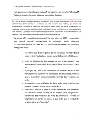 Evolução das memorias, motherboards e processadores


  mais pequena, designadas por baby AT, por oposição ao formato Full-size AT.
  Tipicamente estes formatos utilizam o mesmo tipo de caixa.


Em 1987, a Western Digital introduziu no mercado um novo formato, designado por LPX. A principal
particularidade deste formato é a existência de uma pequena placa vertical, que encaixa na
motherboard e que inclui os conectores de expansão. Desta forma, as placas de expansão são
instaladas, nesta extensão, paralelamente à motherboard, o que permite construir sistemas de baixo
perfil (desktop). O principal inconveniente destas placas reside exactamente na existência de mais um
conector, o que aumenta a probabilidade de erros de origem mecânica.

  As placas ATX (especificação desenvolvida pela Intel, em 1996 ) representam
  uma     natural    evolução      relativamente      às    anteriores,    sendo      totalmente
  incompatíveis ao nível da caixa. As principais inovações podem ser resumidas
  do seguinte modo:

              •   conectores das diversas portas de I/O integrados na motherboard,
                  o que evita a instalação de cabos, aumentado assim a fiabilidade;

              •   fonte de alimentação liga através de um único conector, que
                  apenas encaixa num posição (potencial fonte de erros nas placas
                  AT!);
              •   a posição da CPU e dos conectores de memória facilita o seu
                  manuseamento e promove a capacidade de refrigeração, uma vez
                  que se encontram estrategicamente próximos das ventoinhas da
                  fonte;
              •   os conectores das unidades de disco estão mais próximos dos
                  espaços reservados para a sua instalação; e
              •   inversão do fluxo de ar (objecto de recomendação, mas que está a
                  ser assumido como norma). O ar forçado para refrigeração -
                  proveniente das ventoinhas da fonte de alimentação - deverá ser
                  "soprado" para dentro da caixa, o que evita que o computador
                  funcione como um "aspirador".




                                                                                               21
 