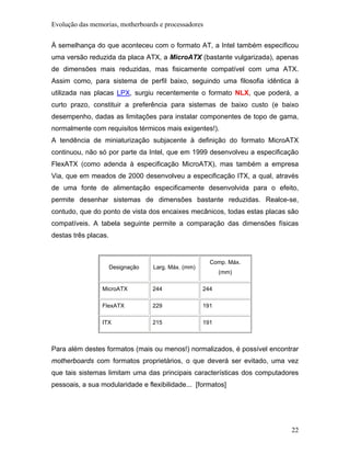 Evolução das memorias, motherboards e processadores


À semelhança do que aconteceu com o formato AT, a Intel também especificou
uma versão reduzida da placa ATX, a MicroATX (bastante vulgarizada), apenas
de dimensões mais reduzidas, mas fisicamente compatível com uma ATX.
Assim como, para sistema de perfil baixo, seguindo uma filosofia idêntica à
utilizada nas placas LPX, surgiu recentemente o formato NLX, que poderá, a
curto prazo, constituir a preferência para sistemas de baixo custo (e baixo
desempenho, dadas as limitações para instalar componentes de topo de gama,
normalmente com requisitos térmicos mais exigentes!).
A tendência de miniaturização subjacente à definição do formato MicroATX
continuou, não só por parte da Intel, que em 1999 desenvolveu a especificação
FlexATX (como adenda à especificação MicroATX), mas também a empresa
Via, que em meados de 2000 desenvolveu a especificação ITX, a qual, através
de uma fonte de alimentação especificamente desenvolvida para o efeito,
permite desenhar sistemas de dimensões bastante reduzidas. Realce-se,
contudo, que do ponto de vista dos encaixes mecânicos, todas estas placas são
compatíveis. A tabela seguinte permite a comparação das dimensões físicas
destas três placas.


                                                       Comp. Máx.
                      Designação   Larg. Máx. (mm)
                                                           (mm)

                 MicroATX          244               244

                 FlexATX           229               191

                 ITX               215               191



Para além destes formatos (mais ou menos!) normalizados, é possível encontrar
motherboards com formatos proprietários, o que deverá ser evitado, uma vez
que tais sistemas limitam uma das principais características dos computadores
pessoais, a sua modularidade e flexibilidade... [formatos]




                                                                          22
 