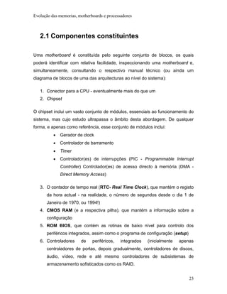 Evolução das memorias, motherboards e processadores



   2.1 Componentes constituintes

Uma motherboard é constituída pelo seguinte conjunto de blocos, os quais
poderá identificar com relativa facilidade, inspeccionando uma motherboard e,
simultaneamente, consultando o respectivo manual técnico (ou ainda um
diagrama de blocos de uma das arquitecturas ao nível do sistema):

   1. Conector para a CPU - eventualmente mais do que um
   2. Chipset

O chipset inclui um vasto conjunto de módulos, essenciais ao funcionamento do
sistema, mas cujo estudo ultrapassa o âmbito desta abordagem. De qualquer
forma, e apenas como referência, esse conjunto de módulos inclui:
          •   Gerador de clock
          •   Controlador de barramento
          •   Timer
          •   Controlador(es) de interrupções (PIC - Programmable Interrupt
              Controller) Controlador(es) de acesso directo à memória (DMA -
              Direct Memory Access)

   3. O contador de tempo real (RTC- Real Time Clock), que mantém o registo
      da hora actual - na realidade, o número de segundos desde o dia 1 de
      Janeiro de 1970, ou 1994!)
   4. CMOS RAM (e a respectiva pilha), que mantém a informação sobre a
      configuração
   5. ROM BIOS, que contém as rotinas de baixo nível para controlo dos
      periféricos integrados, assim como o programa de configuração (setup)
   6. Controladores     de    periféricos,   integrados   (inicialmente   apenas
      controladores de portas, depois gradualmente, controladores de discos,
      áudio, vídeo, rede e até mesmo controladores de subsistemas de
      armazenamento sofisticados como os RAID.


                                                                              23
 