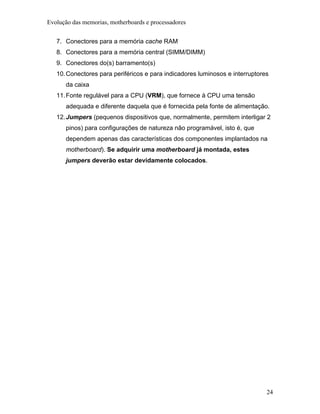 Evolução das memorias, motherboards e processadores


   7. Conectores para a memória cache RAM
   8. Conectores para a memória central (SIMM/DIMM)
   9. Conectores do(s) barramento(s)
   10. Conectores para periféricos e para indicadores luminosos e interruptores
      da caixa
   11. Fonte regulável para a CPU (VRM), que fornece à CPU uma tensão
      adequada e diferente daquela que é fornecida pela fonte de alimentação.
   12. Jumpers (pequenos dispositivos que, normalmente, permitem interligar 2
      pinos) para configurações de natureza não programável, isto é, que
      dependem apenas das características dos componentes implantados na
      motherboard). Se adquirir uma motherboard já montada, estes
      jumpers deverão estar devidamente colocados.




                                                                              24
 