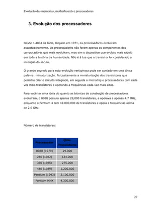 Evolução das memorias, motherboards e processadores



   3. Evolução dos processadores



Desde o 4004 da Intel, lançado em 1971, os processadores evoluíram
assustadoramente. Os processadores não foram apenas os componentes dos
computadores que mais evoluíram, mas sim o dispositivo que evoluiu mais rápido
em toda a história da humanidade. Não é à toa que o transístor foi considerado a
invenção do século.


O grande segredo para esta evolução vertiginosa pode ser contado em uma única
palavra: miniaturização. Foi justamente a miniaturização dos transístores que
permitiu criar o circuito integrado, em seguida o microchip e processadores com cada
vez mais transístores e operando a frequências cada vez mais altas.


Para você ter uma idéia do quanto as técnicas de construção de processadores
evoluíram, o 8088 possuía apenas 29,000 transístores, e operava a apenas 4.7 MHz,
enquanto o Pentium 4 tem 42.000.000 de transístores e opera a frequências acima
de 2.0 GHz.




Número de transístores:




                             Qtde.
        Processador
                          Transístores

         8088 (1979)         29.000

         286 (1982)         134.000

         386 (1985)         275.000

         486 (1989)        1.200.000

       Pentium (1993)      3.100.000

        Pentium MMX        4.300.000




                                                                                   27
 
