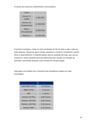 Evolução das memorias, motherboards e processadores


            (1997)

          Pentium II
                             9.500.000
            (1998)

          Pentium III
                            21.000.000
         (Coppermine)

             Athlon
                            35.000.000
         (Thunderbird)

           Pentium 4        42.000.000




O primeiro transístor, criado no início da década de 50, foi feito a mão e não era
nada pequeno. Depois de algum tempo, passaram a construir transístores usando
silício e desenvolveram a litografia óptica, técnica utilizada até hoje, que usa luz,
máscaras e vários produtos químicos diferentes para esculpir as camadas do
transístor, permitindo alcançar nível incríveis de miniaturização.




Veja agora uma tabela com o tamanho dos transístores usados em cada
processador.




         Processador/Ano        Tam. Transístor

         Intel 4004 (1971)          15 mícrons

            8088 (1979)             3 mícrons

                 486                 1 mícron

          Pentium 60 MHz           0.80 mícron

          Pentium 100 MHz          0.60 mícron

          Pentium 166 MHz          0.40 mícron

            Pentium MMX            0.35 mícron




                                                                                        28
 