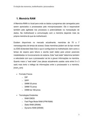 Evolução das memorias, motherboards e processadores




   1. Memória RAM
A Memória RAM é o local para onde os dados e programas são carregados para
serem apreciados e processados pelo microprocessador. Ela é responsável
também pela agilidade nos processos e potencialidade na manipulação de
dados. Na motherboard a comunicação com a memória depende mais da
própria memória do que da motherboard.


Existem disponíveis      no mercado actualmente, memórias de 70 a 7
nanossegundos de tempo de acesso. Estas memórias podem ser do tipo normal
ou EDO (Extended Data Out) o que é configurável na motherboard, bem como o
tempo de espera para leitura e escrita (wait state) para prever possíveis
instabilidades no funcionamento do sistema. Este "wait state" determina também
a velocidade com que o processador vai ler e gravar informações na memória.
Quanto maior o "wait state" (nas placas actualmente usadas varia entre 0 e 3
wait) mais lento o tráfego de informações entre o processador e a memória.
[mem_ram]


   •   Formato Físicos
          o   DIP
          o   SIPP
          o   SIMM 30 pinos
          o   SIMM 72 pinos
          o   DIMM de 168 pinos

   •   Tecnologias Existentes
          o   RAM CMOS
          o   Fast Page Mode RAM (FPM RAM)
          o   Static RAM (SRAM)
          o   Dynamic RAM (DRAM)


                                                                            3
 