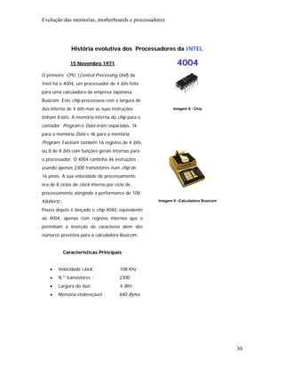 Evolução das memorias, motherboards e processadores




                 História evolutiva dos Processadores da INTEL

                 15 Novembro 1971                           4004
O primeiro CPU, (Central Processing Unit) da
Intel foi o 4004, um processador de 4 bits feito
para uma calculadora da empresa Japonesa
Busicom. Este chip processava com a largura de
bus interno de 4 bits mas as suas instruções              Imagem 8 - Chip

tinham 8 bits. A memória interna do chip para o
contador Program e Data eram separadas, 1k
para a memória Data e 4k para a memória
Program. Existiam também 16 registos de 4 bits,
ou 8 de 8 bits com funções gerais internas para
o processador. O 4004 continha 46 instruções ,
usando apenas 2300 transístores num chip de
16 pinos. A sua velocidade de processamento
era de 8 ciclos de clock interno por ciclo de
processamento atingindo a performance de 108
Kilohertz .                                        Imagem 9 –Calculadora Busicom

Pouco depois é lançado o chip 4040, equivalente
ao 4004, apenas com registos internos que o
permitiam a inserção de caracteres alem dos
números previstos para a calculadora Busicom.


              Características Principais


    •   Velocidade clock:              108 Khz
    •   N.º transístores :             2300
    •   Largura do bus:                4 Bits
    •   Memória endereçável :          640 Bytes




                                                                                   30
 