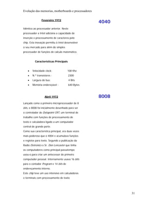 Evolução das memorias, motherboards e processadores

                Fevereiro 1972
                                                      4040
Idêntico ao processador anterior. Neste
processador a Intel adiciona a capacidade de
inserção e processamento de caracteres pelo
chip. Esta inovação permitiu à Intel desenvolver
o seu mercado para além do simples
processador de funções de calculo matemático.


          Características Principais


    •   Velocidade clock:              108 Khz
    •   N.º transístores :             2300
    •   Largura do bus:                   4 Bits
    •   Memória endereçável :          640 Bytes



                   Abril 1972                         8008
Lançado como o primeiro microprocessador de 8
bits, o 8008 foi inicialmente desenhado para ser
o controlador do Datapoint CRT, um terminal de
trabalho com funções de processamento de
texto e calculadora ligado a um computador
central de grande porte.
Como sua característica principal, era duas vezes
mais poderoso que o 4004 e acumulava funções
e registos para texto. Segundo a publicação da
Radio Eletronics o Sr. Don Lencaster que tinha
os computadores como principal passatempo
usou-o para criar um antecessor do primeiro
computador pessoal. Internamente usava 16 bits
para o contador Program e 14 bits de
endereçamento interno.
Este chip teve um uso intensivo em calculadoras
e terminais com processamento de texto




                                                             31
 