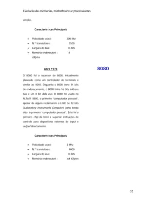 Evolução das memorias, motherboards e processadores

simples.


             Características Principais


    •      Velocidade clock:          200 Khz
    •      N.º transístores :              3500
    •      Largura do bus:                8 Bits
    •      Memória endereçável :          16
           KBytes



                      Abril 1974                      8080
O 8080 foi o sucessor do 8008, inicialmente
planeado como um controlador de terminais e
similar ao 4040. Enquanto o 8008 tinha 14 bits
de endereçamento, o 8080 tinha 16 bits address
bus e um 8 bit data bus. O 8080 foi usado no
ALTAIR 8800, o primeiro “computador pessoal”,
apesar de alguns reclamarem o LINC de 12 bits
(Laboratory Instruments Computer) como tendo
sido o primeiro “computador pessoal”. Este foi o
primeiro chip da Intel a suportar instruções de
controle para dispositivos externos de input e
output directamente.


             Características Principais


    •      Velocidade clock:          2 Mhz
    •      N.º transístores :              6000
    •      Largura do bus:                8 Bits
    •      Memória endereçável :          64 Kbytes




                                                             32
 
