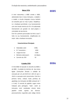 Evolução das memorias, motherboards e processadores

                      Março 1976
                                                               8085
A Intel redesenhou o 8080 criando o 8085,
adicionando mais 2 novas instruções, o disable e
o enable, o circuito integrado cresceu também
em tamanho para ter mais 4 pinos. Simplificou-
se o hardware permitindo o seu funcionamento
com uma tensão eléctrica de 5V e foi adicionado
internamente um gerador de clock próprio e
controlador do bus interno.
Este foi o primeiro processador da Intel a usar 5
Volts no seu funcionamento, simplificando em
muito todo o hardware necessário.


             Características Principais


    •      Velocidade clock:                    5 Mhz
    •      N.º transístores :                     6500
    •      Largura do bus:                       8 Bits
    •      Memória endereçável :                 64 Kbytes
    •      Corrente do CPU:                      5V



                    8 Junho 1978                               8086
O Intel 8086 foi baseado no desenho do 8080 e
do 8085. A unidade de interface do bus estava
ligada     (Instruction     Stream)     à     unidade     de
execução por um pre-fetch de 6 bits em que o
fetch e a execução eram concorrentes. Esta foi a
primeira forma, embora muito primitiva de
pipelining. (as instruções do 8086 variavam de 1
a 4 bits). O conceito de pipeline, sugere numa
tradução para português, “tubo”, assim as
instruções     eram       canalizadas       através   deste
pipeline      sendo        sujeitas     aos       diversos
processamentos requeridos pelo código interno



                                                                      33
 