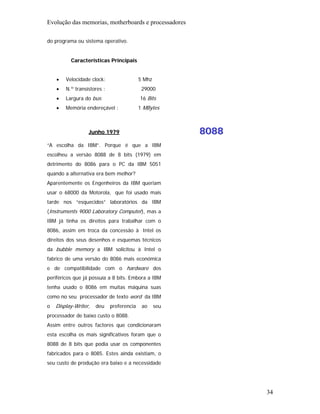 Evolução das memorias, motherboards e processadores

do programa ou sistema operativo.


          Características Principais


    •   Velocidade clock:                  5 Mhz
    •   N.º transístores :                  29000
    •   Largura do bus:                    16 Bits
    •   Memória endereçável :              1 MBytes



                  Junho 1979                             8088
“A escolha da IBM”. Porque é que a IBM
escolheu a versão 8088 de 8 bits (1979) em
detrimento do 8086 para o PC da IBM 5051
quando a alternativa era bem melhor?
Aparentemente os Engenheiros da IBM queriam
usar o 68000 da Motorola, que foi usado mais
tarde nos “esquecidos” laboratórios da IBM
(Instruments 9000 Laboratory Computer), mas a
IBM já tinha os direitos para trabalhar com o
8086, assim em troca da concessão à Intel os
direitos dos seus desenhos e esquemas técnicos
da bubble memory a IBM solicitou à Intel o
fabrico de uma versão do 8086 mais económica
e de compatibilidade com o hardware dos
periféricos que já possuía a 8 bits. Embora a IBM
tenha usado o 8086 em muitas máquina suas
como no seu processador de texto word da IBM
o   Display-Writer,   deu    preferencia    ao     seu
processador de baixo custo o 8088.
Assim entre outros factores que condicionaram
esta escolha os mais significativos foram que o
8088 de 8 bits que podia usar os componentes
fabricados para o 8085. Estes ainda existiam, o
seu custo de produção era baixo e a necessidade




                                                                34
 