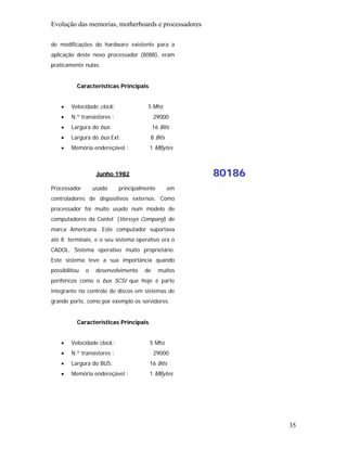 Evolução das memorias, motherboards e processadores

de modificações do hardware existente para a
aplicação deste novo processador (8088), eram
praticamente nulas.


           Características Principais


    •   Velocidade clock:               5 Mhz
    •   N.º transístores :                 29000
    •   Largura do bus:                    16 Bits
    •   Largura do bus Ext.              8 Bits
    •   Memória endereçável :           1 MBytes



                    Junho 1982                         80186
Processador        usado     principalmente       em
controladores de dispositivos externos. Como
processador foi muito usado num modelo de
computadores da Contel (Verssys Company) de
marca Americana. Este computador suportava
até 8 terminais, e o seu sistema operativo era o
CADOL. Sistema operativo muito proprietário.
Este sistema teve a sua importância quando
possibilitou   o    desenvolvimento   de      muitos
periféricos como o bus SCSI que hoje é parte
integrante no controle de discos em sistemas de
grande porte, como por exemplo os servidores.


           Características Principais


    •   Velocidade clock:               5 Mhz
    •   N.º transístores :                 29000
    •   Largura do BUS:                 16 Bits
    •   Memória endereçável :           1 MBytes




                                                               35
 