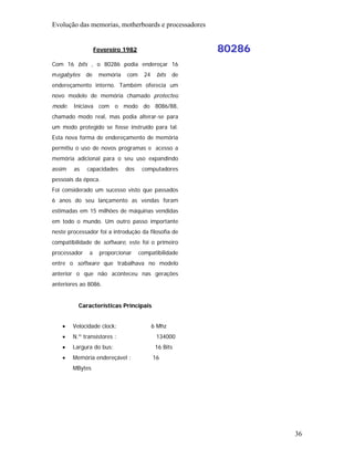 Evolução das memorias, motherboards e processadores


                   Fevereiro 1982                       80286
Com 16 bits , o 80286 podia endereçar 16
megabytes     de    memória   com     24    bits   de
endereçamento interno. Também oferecia um
novo modelo de memória chamado protected
mode. Iniciava com o modo do 8086/88,
chamado modo real, mas podia alterar-se para
um modo protegido se fosse instruído para tal.
Esta nova forma de endereçamento de memória
permitiu o uso de novos programas e acesso a
memória adicional para o seu uso expandindo
assim   as    capacidades     dos    computadores
pessoais da época.
Foi considerado um sucesso visto que passados
6 anos do seu lançamento as vendas foram
estimadas em 15 milhões de máquinas vendidas
em todo o mundo. Um outro passo importante
neste processador foi a introdução da filosofia de
compatibilidade de software, este foi o primeiro
processador    a    proporcionar    compatibilidade
entre o software que trabalhava no modelo
anterior o que não aconteceu nas gerações
anteriores ao 8086.


          Características Principais


    •   Velocidade clock:                  6 Mhz
    •   N.º transístores :                  134000
    •   Largura do bus:                     16 Bits
    •   Memória endereçável :              16
        MBytes




                                                                36
 