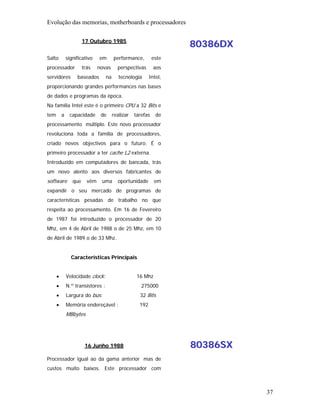 Evolução das memorias, motherboards e processadores

                       17 Outubro 1985
                                                                    80386DX
Salto         significativo    em       performance,         este
processador            trás    novas      perspectivas       aos
servidores         baseados        na      tecnologia      Intel,
proporcionando grandes performances nas bases
de dados e programas da época.
Na família Intel este é o primeiro CPU a 32 Bits e
tem       a    capacidade       de      realizar   tarefas    de
processamento múltiplo. Este novo processador
revoluciona toda a família de processadores,
criado novos objectivos para o futuro. É o
primeiro processador a ter cache L2 externa.
Introduzido em computadores de bancada, trás
um novo alento aos diversos fabricantes de
software         que     vêm    uma       oportunidade        em
expandir o seu mercado de programas de
características pesadas de trabalho no que
respeita ao processamento. Em 16 de Fevereiro
de 1987 foi introduzido o processador de 20
Mhz, em 4 de Abril de 1988 o de 25 Mhz, em 10
de Abril de 1989 o de 33 Mhz.


                Características Principais


      •       Velocidade clock:                     16 Mhz
      •       N.º transístores :                      275000
      •       Largura do bus:                        32 Bits
      •       Memória endereçável :                  192
              MBbytes




                        16 Junho 1988                               80386SX
Processador igual ao da gama anterior mas de
custos muito baixos. Este processador com



                                                                              37
 