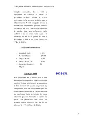 Evolução das memorias, motherboards e processadores

limitações      acentuadas,     deu        à        Intel      a
possibilidade     de   aumentar       as       vendas.        O
processador      80386DX,     embora           de     grande
performance, tinha um preço proibitivo para o
utilizador normal. A Intel, para poder fornecer o
mercado dos computadores pessoais, fabricou
este modelo que, com características diferentes
do anterior, tinha uma performance muito
aceitável e era de muito baixo custo. Foi
introduzido no dia 25 de janeiro de 1989 o
processador 20 Mhz e em 26 de Outubro de
1992 o de 33 Mhz.


             Características Principais


    •    Velocidade clock:                      16 Mhz
    •    N.º transístores :                         275000
    •    Largura do bus:                            32 Bits
    •    Largura do bus Ext.:                       16 Bits
    •    Memória endereçável :                  16
         MBytes



                 15 Outubro 1990                                   80386SL
Este processador foi o primeiro que a Intel
desenvolveu especificamente para computadores
portáteis. Embora anteriormente processadores
da Intel tivessem sido usados em portáteis ou
transportáveis, este CPU foi desenhado para um
consumo baixo em termos de corrente eléctrica
não sacrificando tanto as baterias de pouca
autonomia, pesadas, fabricadas e usadas na
época.    Este    processador     teve         custos         de
produção muitos reduzidos. No dia 30 de
Setembro de 1991, foi feito o de 25 Mhz.




                                                                             38
 