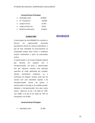 Evolução das memorias, motherboards e processadores



             Características Principais
      •    Velocidade clock:                 20 MKhz
      •    N.º transístores :                 855000
      •    Largura do bus:                    32 Bits
      •    Largura do bus ext.:              16 Bits
      •    Memória endereçável:              4 Gbytes



                      10 Abril 1989                         80486DX
O processador da Intel 80486DX foi o primeiro a
oferecer       um       coprocessador        construído
parcialmente através de ciências matemáticas, o
que dá mais velocidade de processamento ao
computador porque inclui acesso a complexas
funções matemáticas a partir do processador
central.
O coprocessador é um circuito integrado especial
que        funciona     em      conjunto     com        o
microprocessador. Em geral, o coprocessador
tem por objectivo executar uma operação
específica de modo optimizado por exemplo,
cálculos      matemáticos       complexos,      ou      a
construção de imagens, funções essas que ele
executa com uma velocidade superior à do
microprocessador         normal.   Na      prática,     o
coprocessador encarrega-se do trabalho pesado,
deixando o microprocessador livre para outras
tarefas. Apareceu no dia 7 de Maio de 1990
com 33Mhz e no dia 24 de Junho de 1991 foi
introduzido o de 50 Mhz.


             Características Principais


      •    Velocidade clock:                 25 Mhz




                                                                      39
 