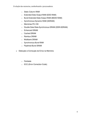 Evolução das memorias, motherboards e processadores


          o   Static Column RAM
          o   Extended Data Output RAM (EDO RAM)
          o   Burst Extended Data Output RAM (BEDO RAM)
          o   Synchronous Dynamic RAM (SDRAM)
          o   Memórias PC-100
          o   Double Data Rate-Synchronous DRAM (DDR-SDRAM)
          o   Enhanced DRAM
          o   Cached DRAM
          o   Rambus DRAM
          o   Multibank DRAM
          o   Synchronous Burst RAM
          o   Pipelined Burst SRAM

   •   Detecção e Correcção de Erros na Memória




          o   Paridade
          o   ECC (Error Correction Code)




                                                              4
 