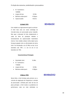 Evolução das memorias, motherboards e processadores

   •    N.º transístores :
        1200000
   •    Largura do bus:                   32 Bits
   •    Memória endereçável :            4 Gbytes
   •    Coprocessador:                    Interno



                  22 Abril 1991                         80486SX
Este modelo era rigorosamente igual ao anterior.
A Intel mais uma vez numa estratégia de
mercado lança um processador preço reduzido.
Mas aqui a alteração foi feita simplesmente à
saída   da    linha   de     produção   inibindo    o
funcionamento do coprocessador matemático
interno. Esta medida embora tenha dado lucros
foi pouco popular entre os aficcionados da marca
Intel. Foi introduzido o de 25 Mhz no dia 16 de
Setembro ede 1991, e o de 33 em 21 de
Setembro de 1992.



              Características Principais



   •    Velocidade clock:                16 Mhz
   •    N.º transístores :
        1185000
   •    Largura do bus:                   32 Bits
   •    Memória endereçável :            4 GBytes



                  3 Março 1992                          80486DX2
Nesta linha a Intel introduz pela primeira vez o
conceito de duplicação de frequências à entrada
do processador. Limitada pelo clock do bus da
placa principal, a Intel resolve os problemas de
performance    cada    vez mais     solicitadas    no



                                                                   40
 