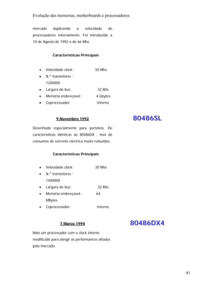 Evolução das memorias, motherboards e processadores

mercado     duplicando      a   velocidade     do
processadores internamente. Foi introduzido a
10 de Agosto de 1992 o de 66 Mhz.


            Características Principais


   •   Velocidade clock:              50 Mhz
   •   N.º transístores :
       1200000
   •   Largura do bus:                 32 Bits
   •   Memória endereçável :          4 Gbytes
   •   Coprocessador:                  Interno



                9 Novembro 1992                       80486SL
Desenhado especialmente para portáteis. De
características idênticas ao 80486DX , mas de
consumos de corrente eléctrica muito reduzidos.


            Características Principais


   •   Velocidade clock:              20 Mhz
   •   N.º transístores :
       1400000
   •   Largura do bus:                 32 Bits
   •   Memória endereçável :          64
       MBytes
   •   Coprocessador:                  Interno



                 7 Março 1994                         80486DX4
Mais um processador com o clock interno
modificado para atingir as performances ditadas
pelo mercado.




                                                                 41
 