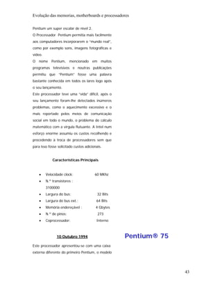 Evolução das memorias, motherboards e processadores

Pentium um super escalar de nível 2.
O Processador Pentium permitia mais facilmente
aos computadores incorporarem o “mundo real”,
como por exemplo sons, imagens fotográficas e
vídeo.
O nome Pentium, mencionado em muitos
programas televisivos e noutras publicações
permitiu que “Pentium” fosse uma palavra
bastante conhecida em todos os lares logo após
o seu lançamento.
Este processador teve uma “vida” difícil, após o
seu lançamento foram-lhe detectados inúmeros
problemas, como o aquecimento excessivo e o
mais reportado pelos meios de comunicação
social em todo o mundo, o problema do cálculo
matemático com a virgula flutuante. A Intel num
esforço enorme assumiu os custos recolhendo e
procedendo à troca de processadores sem que
para isso fosse solicitado custos adicionais.


             Características Principais


    •    Velocidade clock:              60 MKhz
    •    N.º transístores :
         3100000
    •    Largura do bus:                  32 Bits
    •    Largura do bus ext.:            64 Bits
    •    Memória endereçável :           4 Gbytes
    •    N.º de pinos:                    273
    •    Coprocessador:                  Interno



                10 Outubro 1994                     Pentium® 75
Este processador apresentou-se com uma caixa
externa diferente do primeiro Pentium, o modelo




                                                                  43
 