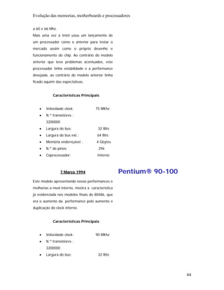 Evolução das memorias, motherboards e processadores

a 60 e 66 Mhz.
Mais uma vez a Intel usou um lançamento de
um processador como o anterior para testar o
mercado assim como o próprio desenho e
funcionamento do chip. Ao contrário do modelo
anterior que teve problemas acentuados, este
processador tinha estabilidade e a performance
desejada, ao contrário do modelo anterior tinha
ficado aquém das expectativas.


            Características Principais


    •   Velocidade clock:              75 MKhz
    •   N.º transístores :
        3200000
    •   Largura do bus:                 32 Bits
    •   Largura do bus ext.:            64 Bits
    •   Memória endereçável :          4 Gbytes
    •   N.º de pinos:                    296
    •   Coprocessador:                  Interno



                  7 Março 1994                       Pentium® 90-100
Este modelo apresentando novas performances e
melhorias a nível interno, mostra a característica
já evidenciada nos modelos finais do 80486, que
era o aumento da performance pelo aumento e
duplicação do clock interno.


            Características Principais


    •   Velocidade clock:              90 MKhz
    •   N.º transístores :
        3200000
    •   Largura do bus:                 32 Bits




                                                                       44
 