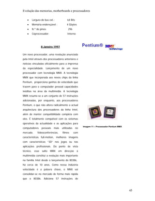 Evolução das memorias, motherboards e processadores

      •       Largura do bus ext.:                64 Bits
      •       Memória endereçável :              4 Gbytes
      •       N.º de pinos:                       296
      •       Coprocessador:                      Interno




                       8 Janeiro 1997


Um novo processador, uma revolução anunciada
pela Intel através dos processadores anteriores e
notícias vinculadas oficialmente para a imprensa
da especialidade. Lançamento de um novo
processador com tecnologia MMX. A tecnologia
MMX que incorporada aos novos chips da linha
Pentium, proporciona ganhos de velocidade que
trazem para o computador pessoal capacidades
inéditas na área da multimédia. A tecnologia
MMX resume-se a um conjunto de 57 instruções
adicionadas, por enquanto, aos processadores
Pentium, o que não altera radicalmente a actual
arquitectura dos processadores da linha Intel,
além de manter compatibilidade completa com
eles. É totalmente compatível com os sistemas
operativos da actualidade e as aplicações para
                                                                 Imagem 11 – Processador Pentium MMX
computadores            pessoais     mais    utilizadas     no
mercado.          Videoconferências,         filmes       com
características full-motion, melhores imagens
com características “3D” nos jogos ou nas
aplicações profissionais. Do ponto de vista
técnico,        esse    salto   MMX     em     direcção      à
multimédia constitui a evolução mais importante
na família Intel desde o lançamento do 80386,
há cerca de 10 anos. Como nessa indústria
velocidade é a palavra chave, o MMX vai
consolidar-se no mercado de forma mais rápida
que       o    80386.     Adiciona    57    instruções      de



                                                                                                       45
 