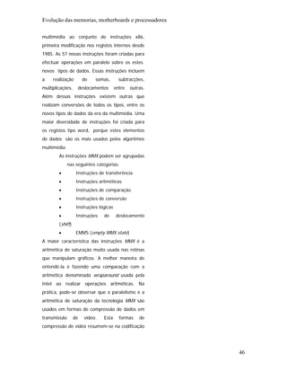 Evolução das memorias, motherboards e processadores

multimédia ao conjunto de instruções x86,
primeira modificação nos registos internos desde
1985. As 57 novas instruções foram criadas para
efectuar operações em paralelo sobre os estes
novos tipos de dados. Essas instruções incluem
a    realização        de   somas,        subtracções,
multiplicações,    deslocamentos        entre   outras.
Além dessas instruções existem outras que
realizam conversões de todos os tipos, entre os
novos tipos de dados da era da multimédia. Uma
maior diversidade de instruções foi criada para
os registos tipo word, porque estes elementos
de dados são os mais usados pelos algoritmos
multimédia.
        As instruções MMX podem ser agrupadas
              nas seguintes categorias:
        •          Instruções de transferência
        •          Instruções aritméticas
        •          Instruções de comparação
        •          Instruções de conversão
        •          Instruções lógicas
        •          Instruções   de      deslocamento
        (shift)
        •          EMMS (empty MMX state)
A maior característica das instruções MMX é a
aritmética de saturação muito usada nas rotinas
que manipulam gráficos. A melhor maneira de
entendê-la é fazendo uma comparação com a
aritmética denominada wraparound usada pela
Intel ao realizar operações aritméticas. Na
prática, pode-se observar que o paralelismo e a
aritmética de saturação da tecnologia MMX são
usados em formas de compressão de dados em
transmissão       de   vídeo.   Esta      formas    de
compressão de vídeo resumem-se na codificação




                                                          46
 