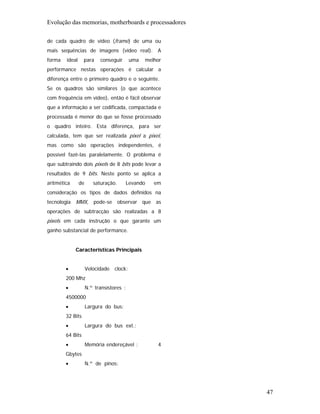 Evolução das memorias, motherboards e processadores

de cada quadro de vídeo (frame) de uma ou
mais sequências de imagens (vídeo real).            A
forma   ideal     para     conseguir      uma   melhor
performance nestas operações é calcular a
diferença entre o primeiro quadro e o seguinte.
Se os quadros são similares (o que acontece
com frequência em vídeo), então é fácil observar
que a informação a ser codificada, compactada e
processada é menor do que se fosse processado
o quadro inteiro. Esta diferença, para ser
calculada, tem que ser realizada pixel a pixel,
mas como são operações independentes, é
possível fazê-las paralelamente. O problema é
que subtraindo dois pixels de 8 bits pode levar a
resultados de 9 bits. Neste ponto se aplica a
aritmética      de      saturação.     Levando     em
consideração os tipos de dados definidos na
tecnologia MMX, pode-se observar que as
operações de subtracção são realizadas a 8
pixels em cada instrução o que garante um
ganho substancial de performance.


             Características Principais


        •            Velocidade clock:
        200 Mhz
        •            N.º transístores :
        4500000
        •            Largura do bus:
        32 Bits
        •            Largura do bus ext.:
        64 Bits
        •            Memória endereçável :          4
        Gbytes
        •            N.º de pinos:




                                                         47
 