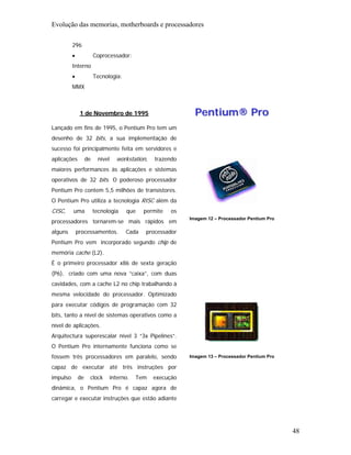 Evolução das memorias, motherboards e processadores

          296
          •             Coprocessador:
          Interno
          •             Tecnologia:
          MMX



               1 de Novembro de 1995                            Pentium® Pro
Lançado em fins de 1995, o Pentium Pro tem um
desenho de 32 bits, a sua implementação de
sucesso foi principalmente feita em servidores e
aplicações         de     nível     workstation,   trazendo
maiores performances às aplicações e sistemas
operativos de 32 bits. O poderoso processador
Pentium Pro contem 5,5 milhões de transístores.
O Pentium Pro utiliza a tecnologia RISC além da
CISC,     uma           tecnologia      que    permite   os
                                                              Imagem 12 – Processador Pentium Pro
processadores tornarem-se mais rápidos em
alguns        processamentos.           Cada   processador
Pentium Pro vem incorporado segundo chip de
memória cache (L2).
É o primeiro processador x86 de sexta geração
(P6), criado com uma nova “caixa”, com duas
cavidades, com a cache L2 no chip trabalhando à
mesma velocidade do processador. Optimizado
para executar códigos de programação com 32
bits, tanto a nível de sistemas operativos como a
nível de aplicações.
Arquitectura superescalar nível 3 “3x Pipelines”.
O Pentium Pro internamente funciona como se
fossem três processadores em paralelo, sendo                  Imagem 13 – Processador Pentium Pro

capaz de executar até três instruções por
impulso       de    clock         interno.   Tem   execução
dinâmica, o Pentium Pro é capaz agora de
carregar e executar instruções que estão adiante




                                                                                                    48
 