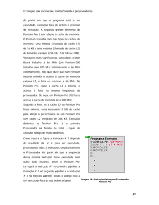 Evolução das memorias, motherboards e processadores

do ponto em que o programa está a ser
executado, execução fora de ordem e previsão
de execução. A segunda grande diferença do
Pentium Pro é em relação à cache de memória.
O Pentium trabalha com dois tipos de caches de
memória, uma interna (chamada de cache L1)
de 16 KB e uma externa (chamada de cache L2)
de tamanho variável (256 KB, 512 KB ou 1MB).
Vantagens mais significativas, velocidade, a Main
Board trabalha a 66 MHz (um Pentium-200
trabalha com 200 MHz internamente e 66 MHz
externamente). Isto quer dizer que num Pentium
modelo anterior o acesso à cache de memória
externa L2, é feita no máximo, a 66 MHz. No
Pentium Pro, como a cache L2 é interna, o
acesso   é   feito   na    mesma   frequência   do
processador. Ou seja, um Pentium Pro 200 faz o
acesso à cache de memória L2 a 200 MHz.
Segundo a Intel, se a cache L2 do Pentium Pro
fosse externa, seria necessário 8 MB de cache
para atingir a performance de um Pentium Pro
com cache L2 integrado de 256 KB. Execução
dinâmica,    o   Pentium    Pro    é   o   primeiro
Processador na família da Intel , capaz de
executar código de modo dinâmico.

Como mostra a figura a instrução # 1 depende
do resultado da      # 2 para ser executada,
processando estas 2 instruções simultaneamente
o Processador iria parar até que a sequência
dessa mesma instrução fosse executada num
outro dado instante, assim o Pentium Pro
carregará a instrução #1 no primeiro pipeline, a
instrução # 3 no segundo pipeline e a instrução
# 4 no terceiro pipeline. Então o código está a
                                                      Imagem 14 – Instruções feitas pelo Processador
ser executado fora da sua ordem original.                              Pentium Pro




                                                                                                       49
 