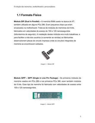 Evolução das memorias, motherboards e processadores



   1.1 Formato Físico

Módulo DIP (Dual in Parallel) – A memória RAM usada na época do XT,
também utilizada em alguns PCs 286. Eram pequenos chips que eram
encaixados na motherboard. Trata-se de módulos de memórias de 8 bits,
fabricados em velocidades de acesso de 150 e 120 nanossegundos
(bilionésimos de segundo). A instalação destes módulos era muito trabalhosa, e
para facilitar a vida dos usuários (e aumentar as vendas) os fabricantes
desenvolveram placas de circuito impresso onde os circuitos integrados de
memória se encontravam soldados.




                                 Imagem 1 – Módulo DIP




Modulo SIPP – SIPP (Single in Line Pin Package) - Os primeiros módulos de
memória usados em PCs 286 e nos primeiros PCs 386, eram também módulos
de 8 bits. Esse tipo de memória foi fabricado com velocidades de acesso entre
100 e 120 nanossegundos.




                                Imagem 2 – Módulo SIPP




                                                                                 5
 
