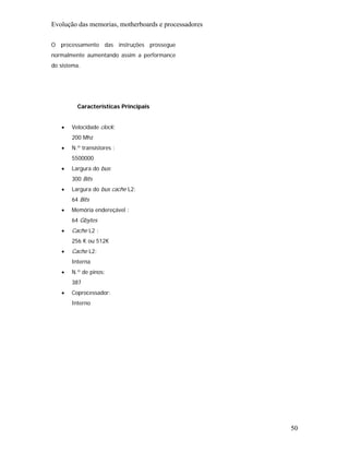 Evolução das memorias, motherboards e processadores

O processamento das instruções prossegue
normalmente aumentando assim a performance
do sistema.




         Características Principais


   •   Velocidade clock:
       200 Mhz
   •   N.º transístores :
       5500000
   •   Largura do bus:
       300 Bits
   •   Largura do bus cache L2:
       64 Bits
   •   Memória endereçável :
       64 Gbytes
   •   Cache L2 :
       256 K ou 512K
   •   Cache L2:
       Interna
   •   N.º de pinos:
       387
   •   Coprocessador:
       Interno




                                                      50
 