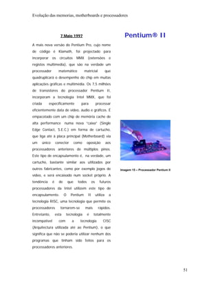 Evolução das memorias, motherboards e processadores



                        7 Maio 1997                                         Pentium® II
A mais nova versão do Pentium Pro, cujo nome
de código é Klamath, foi projectado para
incorporar       os    circuitos       MMX      (extensões            e
registos multimedia), que são na verdade um
processador            matemático            matricial              que
quadruplicará o desempenho do chip em muitas
aplicações gráficas e multimédia. Os 7,5 milhões
de transístores do processador Pentium II,
incorporam a tecnologia Intel MMX, que foi
criada       especificamente             para             processar
eficientemente data de vídeo, áudio e gráficos. É
empacotado com um chip de memória cache de
alta performance            numa nova “caixa” (Single
Edge Contact, S.E.C.) em forma de cartucho,
que liga até à placa principal (Motherboard) via
um       único       conector         como      oposição            aos
processadores anteriores de múltiplos pinos.
Este tipo de encapsulamento é, na verdade, um
cartucho, bastante similar aos utilizados por
outros fabricantes, como por exemplo jogos de                             Imagem 15 – Processador Pentium II
vídeo, e será encaixado num socket próprio. A
tendência        é     de       que     todos        os      futuros
processadores da Intel utilizem este tipo de
encapsulamento.             O    Pentium        II        utiliza     a
tecnologia RISC, uma tecnologia que permite os
processadores           tornarem-se          mais           rápidos.
Entretanto,          esta    tecnologia         é     totalmente
incompatível           com        a      tecnologia            CISC
(Arquitectura utilizada até ao Pentium), o que
significa que não se poderia utilizar nenhum dos
programas que tinham sido feitos para os
processadores anteriores.




                                                                                                               51
 