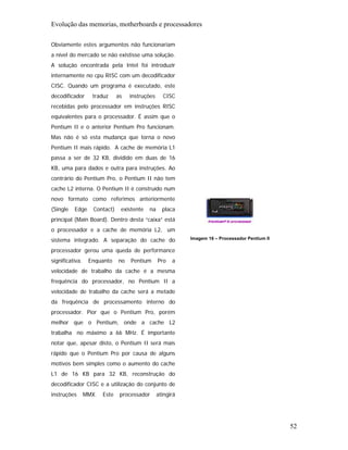 Evolução das memorias, motherboards e processadores

Obviamente estes argumentos não funcionariam
a nível do mercado se não existisse uma solução.
A solução encontrada pela Intel foi introduzir
internamente no cpu RISC com um decodificador
CISC. Quando um programa é executado, este
decodificador      traduz      as   instruções     CISC
recebidas pelo processador em instruções RISC
equivalentes para o processador. É assim que o
Pentium II e o anterior Pentium Pro funcionam.
Mas não é só esta mudança que torna o novo
Pentium II mais rápido. A cache de memória L1
passa a ser de 32 KB, dividido em duas de 16
KB, uma para dados e outra para instruções. Ao
contrário do Pentium Pro, o Pentium II não tem
cache L2 interna. O Pentium II é construído num
novo formato como referimos anteriormente
(Single   Edge      Contact)    existente   na     placa
principal (Main Board). Dentro desta “caixa” está
o processador e a cache de memória L2, um
sistema integrado. A separação do cache do                  Imagem 16 – Processador Pentium II

processador gerou uma queda de performance
significativa.    Enquanto     no   Pentium      Pro   a
velocidade de trabalho da cache é a mesma
frequência do processador, no Pentium II a
velocidade de trabalho da cache será a metade
da frequência de processamento interno do
processador. Pior que o Pentium Pro, porém
melhor que o Pentium, onde a cache L2
trabalha no máximo a 66 MHz. É importante
notar que, apesar disto, o Pentium II será mais
rápido que o Pentium Pro por causa de alguns
motivos bem simples como o aumento do cache
L1 de 16 KB para 32 KB, reconstrução do
decodificador CISC e a utilização do conjunto de
instruções       MMX.   Este    processador      atingirá




                                                                                                 52
 