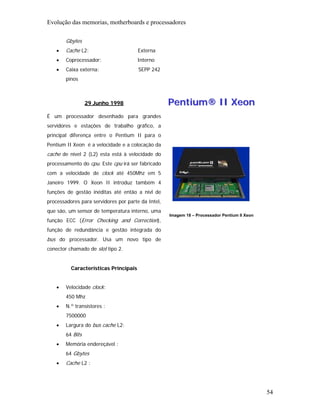 Evolução das memorias, motherboards e processadores

        Gbytes
    •   Cache L2:                      Externa
    •   Coprocessador:                 Interno
    •   Caixa externa:                 SEPP 242
        pinos



                  29 Junho 1998                     Pentium® II Xeon
É um processador desenhado para grandes
servidores e estações de trabalho gráfico, a
principal diferença entre o Pentium II para o
Pentium II Xeon é a velocidade e a colocação da
cache de nível 2 (L2) esta está à velocidade do
processamento do cpu. Este cpu irá ser fabricado
com a velocidade de clock até 450Mhz em 5
Janeiro 1999. O Xeon II introduz também 4
funções de gestão inéditas até então a nívl de
processadores para servidores por parte da Intel,
que são, um sensor de temperatura interno, uma
                                                    Imagem 18 – Processador Pentium II Xeon
função ECC (Error Checking and Correction),
função de redundância e gestão integrada do
bus do processador. Usa um novo tipo de
conector chamado de slot tipo 2.


          Características Principais


    •   Velocidade clock:
        450 Mhz
    •   N.º transístores :
        7500000
    •   Largura do bus cache L2:
        64 Bits
    •   Memória endereçável :
        64 Gbytes
    •   Cache L2 :




                                                                                              54
 