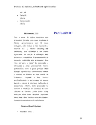 Evolução das memorias, motherboards e processadores

            até 2 MB
    •       Cache L2:
            Interna
    •       Coprocessador:
            Interno




                  26 Fevereiro 1999                             Pentium®III
Com     o     nome      de   código      Copermine       este
processador introduz uma nova tecnologia de
fabrico,      apresentando-se           com      70    novas
instruções, entre muitas a mais importante a
Internet      SSE       (    Internet    streaming-SIMD
extensions), esta tecnologia é um avanço
significativo em relação á tecnologia MMX
aumentado a capacidade de processamento de
elementos multimédia pelo processador. Uma
nova slot para a “caixa” do processador é
introduzida a SEC2,             proporcionado maiores
performances entre a placa principal (Main
Board) e o processador. Foi introduzido também
o conceito de número de série interno do
processador,          segundo      a     Intel        melhora
significativamente as performance do sistema
durante o acesso à extensões multimédia de
característica Internet. Neste processador há
também a introdução de condições de baixo
consumo de corrente (Lower power State),
instruções novas como “AutoHalt, Stop-Grant,
Deep Sleep, Sleep” habilitam este processador a
taxas de consumo de energia muito baixos.


              Características Principais


    •       Velocidade clock:



                                                                              55
 